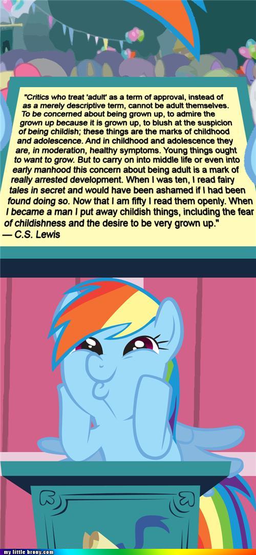 &ldquo;Critics who treat 'adult' as a term of approval, instead of as a merely descriptive term, cannot be adult themselves. To be concerned about being grown up, to admire the grown up because it is grown up, to blush at the suspicion of being childish; these things are the marks of childhood and adolescence. And in childhood and adolescence they are, in moderation, healthy symptoms. Young things ought to want to grow. But to carry on into middle life or even into early manhood this concern about being adult is a mark of really arrested development. When I was ten, I read fairy tales in secret and would have been ashamed if I had been found doing so. Now that I am fifty I read them openly. When I became a man I put away childish things, including the fear of childishness and the desire to be very grown up.&rdquo; - C.S. Lewis